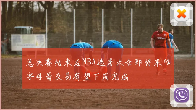 总决赛结束后NBA选秀大会即将来临字母哥交易有望下周完成