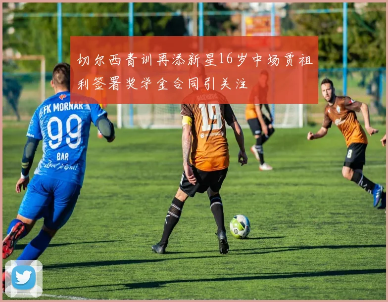 切尔西青训再添新星16岁中场贾祖利签署奖学金合同引关注