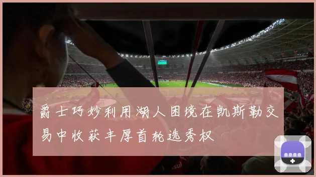 爵士巧妙利用湖人困境在凯斯勒交易中收获丰厚首轮选秀权