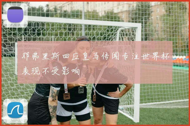 邓弗里斯回应皇马传闻专注世界杯表现不受影响