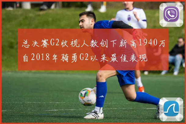 总决赛G2收视人数创下新高1940万自2018年骑勇G2以来最佳表现