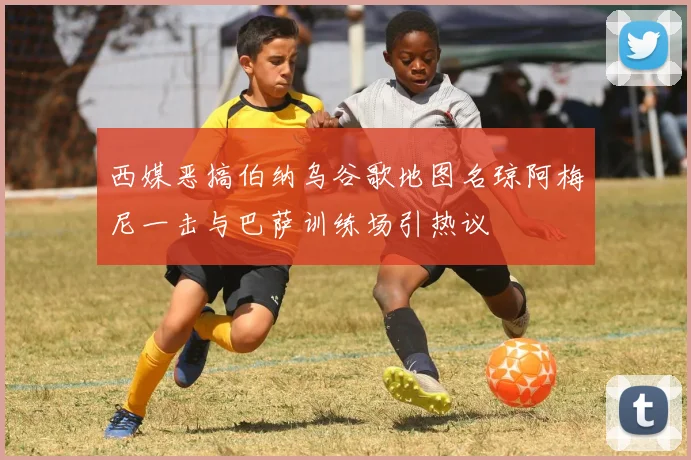 西媒恶搞伯纳乌谷歌地图名琼阿梅尼一击与巴萨训练场引热议