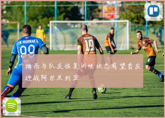 梅西与队友恢复训练状态有望首发迎战阿尔及利亚
