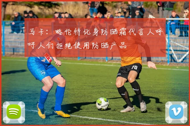 马卡：略伦特化身防晒霜代言人呼吁人们拒绝使用防晒产品