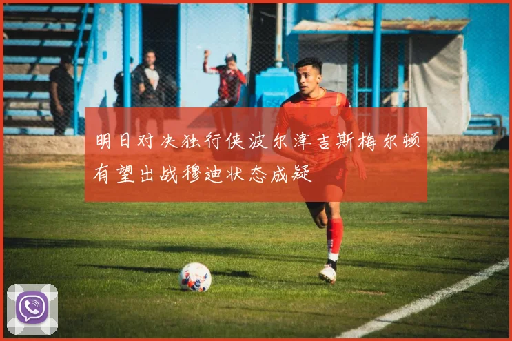 明日对决独行侠波尔津吉斯梅尔顿有望出战穆迪状态成疑