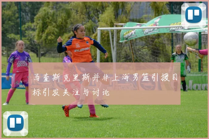 马奎斯克里斯并非上海男篮引援目标引发关注与讨论
