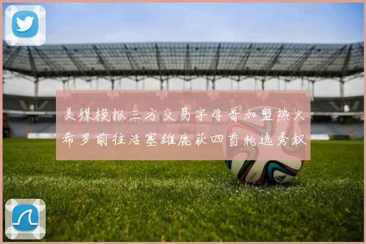 美媒模拟三方交易字母哥加盟热火希罗前往活塞雄鹿获四首轮选秀权与两次互换权
