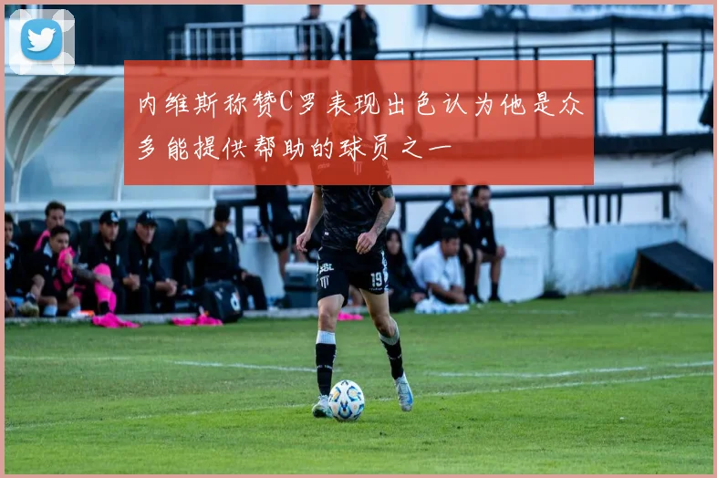 内维斯称赞C罗表现出色认为他是众多能提供帮助的球员之一