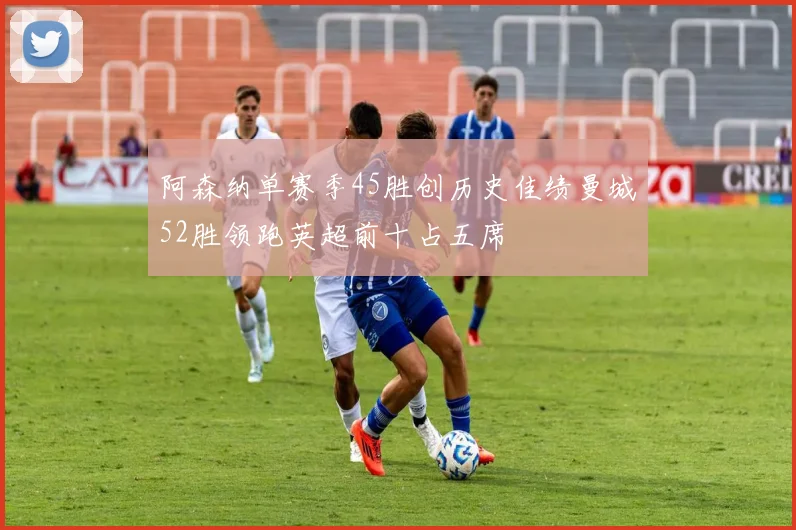 阿森纳单赛季45胜创历史佳绩曼城52胜领跑英超前十占五席