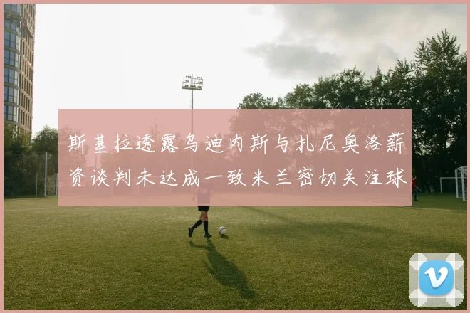 斯基拉透露乌迪内斯与扎尼奥洛薪资谈判未达成一致米兰密切关注球员动态