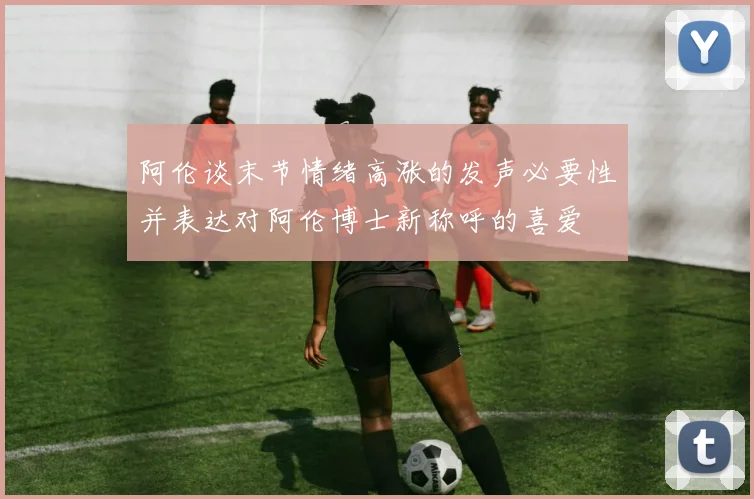 阿伦谈末节情绪高涨的发声必要性并表达对阿伦博士新称呼的喜爱