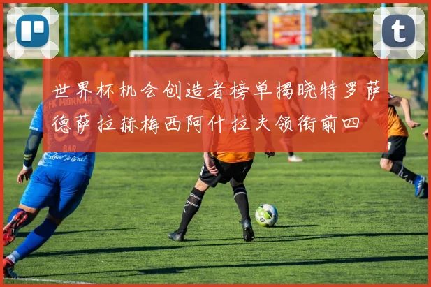 世界杯机会创造者榜单揭晓特罗萨德萨拉赫梅西阿什拉夫领衔前四