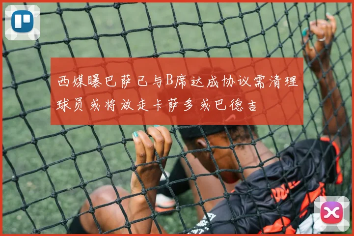 西媒曝巴萨已与B席达成协议需清理球员或将放走卡萨多或巴德吉