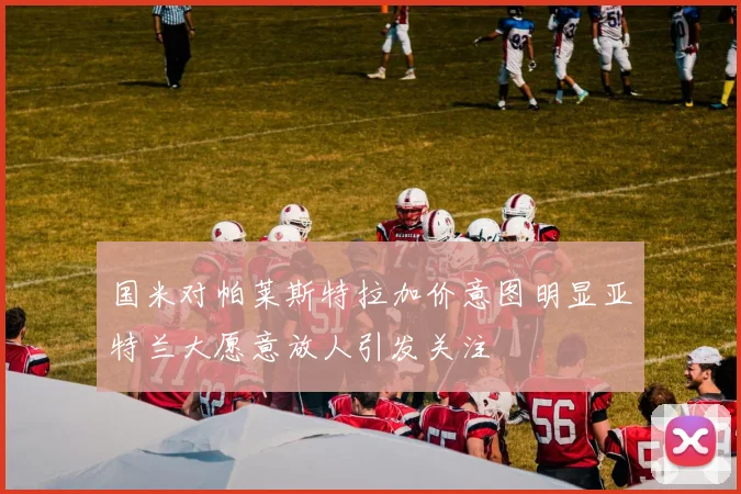国米对帕莱斯特拉加价意图明显亚特兰大愿意放人引发关注