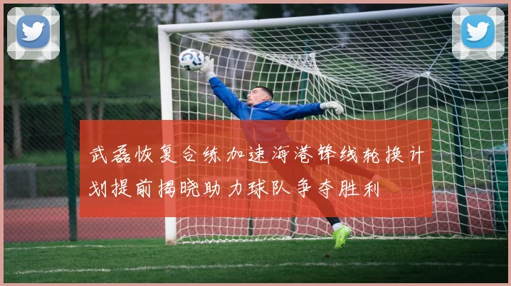 武磊恢复合练加速海港锋线轮换计划提前揭晓助力球队争夺胜利