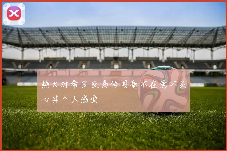 热火对希罗交易传闻毫不在意不关心其个人感受