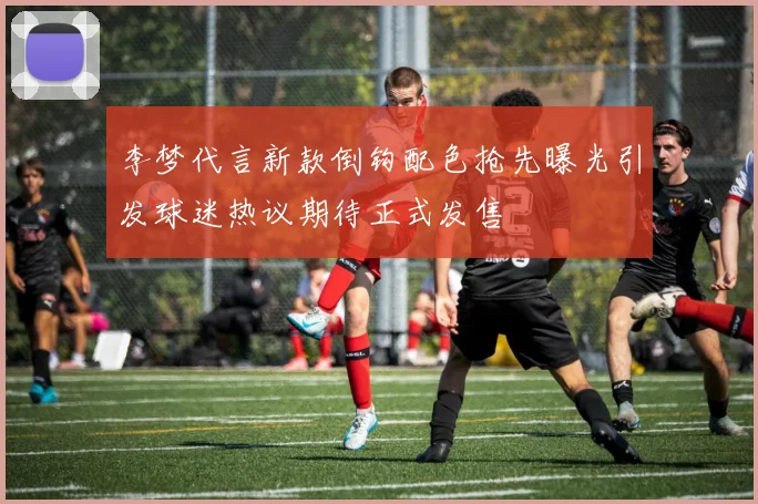 李梦代言新款倒钩配色抢先曝光引发球迷热议期待正式发售