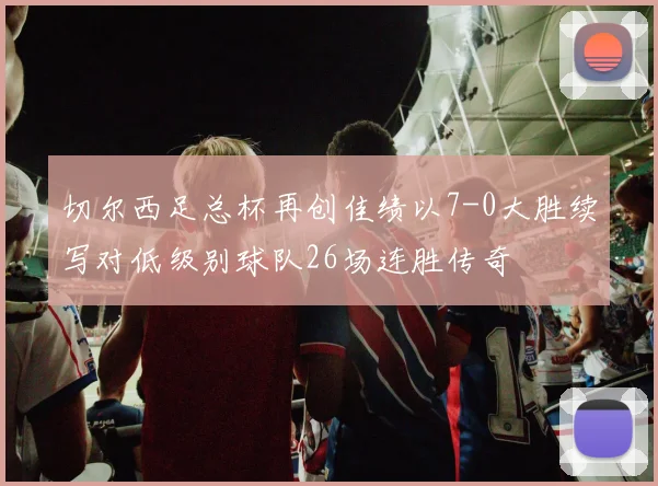切尔西足总杯再创佳绩以7-0大胜续写对低级别球队26场连胜传奇