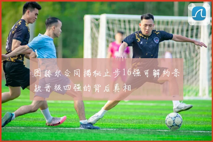 图赫尔合同揭秘止步16强可解约条款晋级四强的背后真相