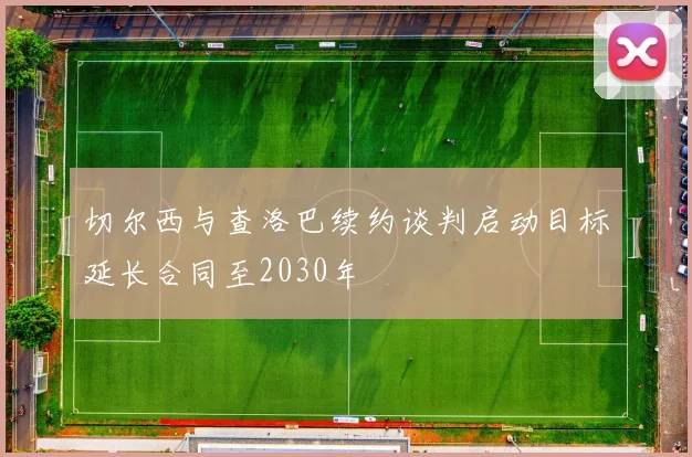 切尔西与查洛巴续约谈判启动目标延长合同至2030年