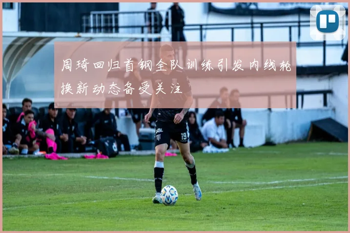 周琦回归首钢全队训练引发内线轮换新动态备受关注