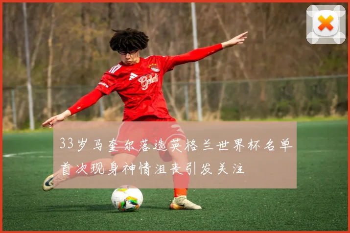33岁马奎尔落选英格兰世界杯名单首次现身神情沮丧引发关注
