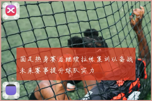国足热身赛后继续拉练集训以备战未来赛事提升球队实力