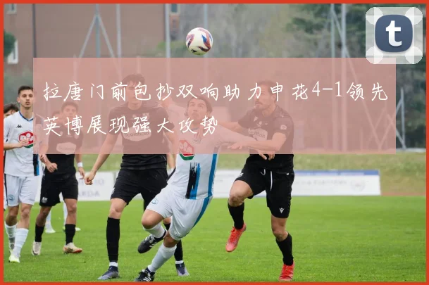 拉唐门前包抄双响助力申花4-1领先英博展现强大攻势