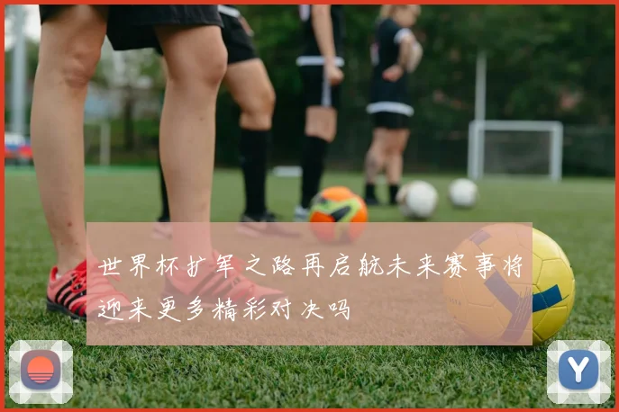 世界杯扩军之路再启航未来赛事将迎来更多精彩对决吗