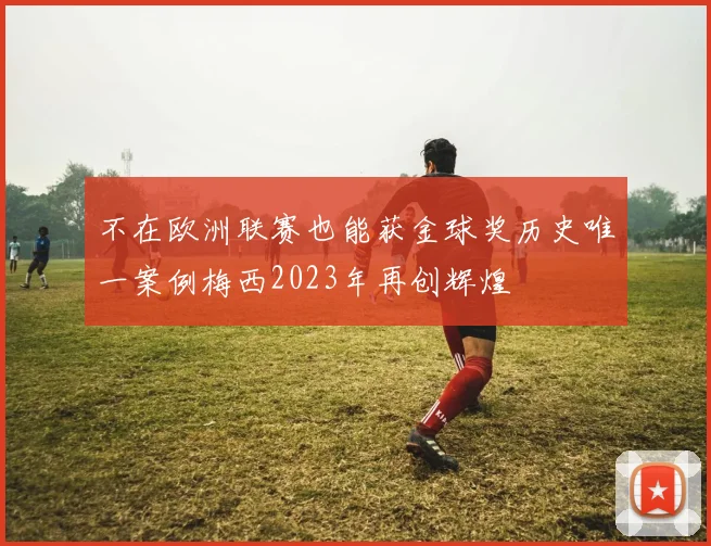 不在欧洲联赛也能获金球奖历史唯一案例梅西2023年再创辉煌